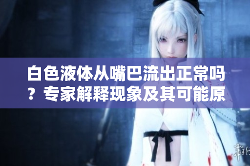 白色液體從嘴巴流出正常嗎？專家解釋現(xiàn)象及其可能原因