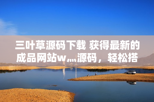三葉草源碼下載 獲得最新的成品網(wǎng)站w灬源碼，輕松搭建您的網(wǎng)站
