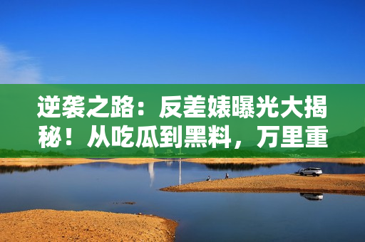 逆襲之路：反差婊曝光大揭秘！從吃瓜到黑料，萬(wàn)里重返巔峰的長(zhǎng)征