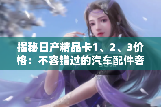 揭秘日產(chǎn)精品卡1、2、3價(jià)格：不容錯(cuò)過的汽車配件奢享之選