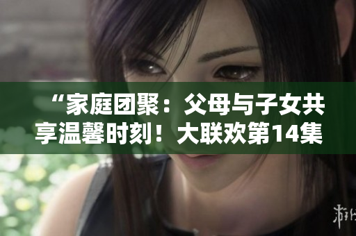 “家庭團聚：父母與子女共享溫馨時刻！大聯(lián)歡第14集”