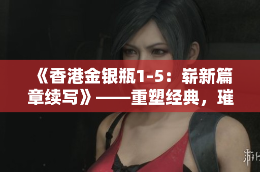 《香港金銀瓶1-5:嶄新篇章續(xù)寫》——重塑經(jīng)典,璀璨綻放 《香港金銀瓶1-5:嶄新篇章續(xù)寫》——重塑經(jīng)典,璀璨綻放