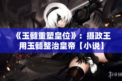 《玉髓重塑皇位》：攝政王用玉髓整治皇帝【小說】
