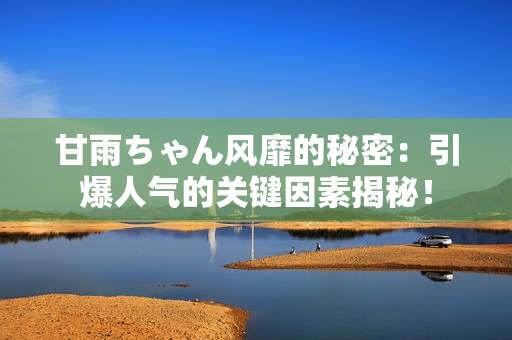 甘雨ちゃん風(fēng)靡的秘密：引爆人氣的關(guān)鍵因素揭秘！