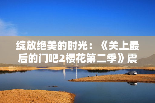 綻放絕美的時(shí)光：《關(guān)上最后的門吧2櫻花第二季》震撼回歸