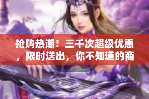 搶購(gòu)熱潮！三千次超級(jí)優(yōu)惠，限時(shí)送出，你不知道的商城秘密