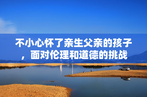 不小心懷了親生父親的孩子，面對(duì)倫理和道德的挑戰(zhàn)
