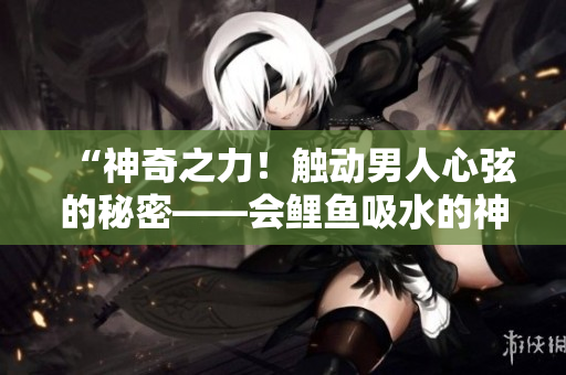 “神奇之力！觸動(dòng)男人心弦的秘密——會(huì)鯉魚吸水的神奇魅力！”