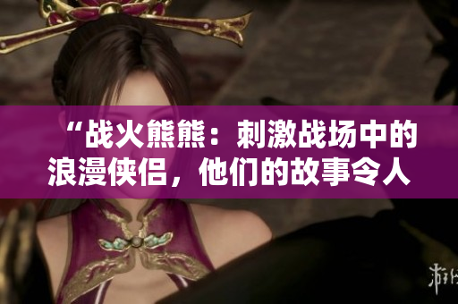 “戰(zhàn)火熊熊：刺激戰(zhàn)場中的浪漫俠侶，他們的故事令人感動！”