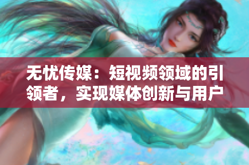 無憂傳媒：短視頻領(lǐng)域的引領(lǐng)者，實(shí)現(xiàn)媒體創(chuàng)新與用戶共贏