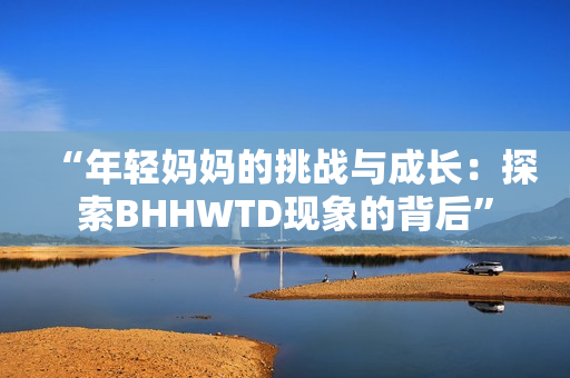 “年輕媽媽的挑戰(zhàn)與成長(zhǎng)：探索BHHWTD現(xiàn)象的背后”