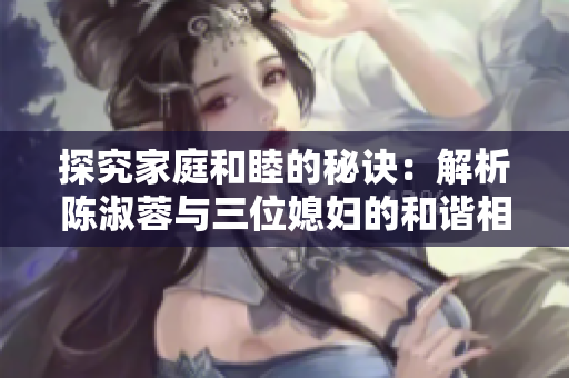 探究家庭和睦的秘訣：解析陳淑蓉與三位媳婦的和諧相處