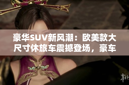 豪華SUV新風潮：歐美款大尺寸休旅車震撼登場，豪車體驗盡在你手