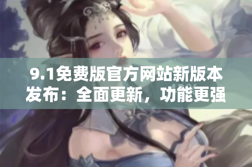 9.1免費版官方網(wǎng)站新版本發(fā)布：全面更新，功能更強大