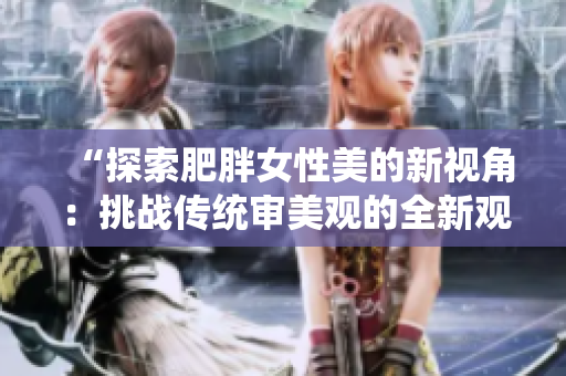 “探索肥胖女性美的新視角：挑戰(zhàn)傳統(tǒng)審美觀的全新觀點(diǎn)”