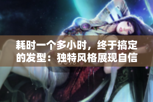 耗時(shí)一個(gè)多小時(shí)，終于搞定的發(fā)型：獨(dú)特風(fēng)格展現(xiàn)自信與魅力