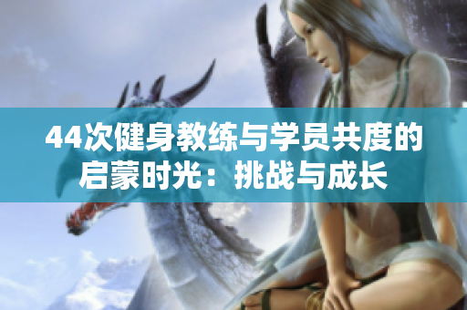 44次健身教練與學(xué)員共度的啟蒙時(shí)光：挑戰(zhàn)與成長(zhǎng)