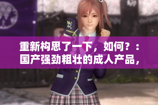 重新構(gòu)思了一下，如何？：國(guó)產(chǎn)強(qiáng)勁粗壯的成人產(chǎn)品，火爆市場(chǎng)席卷欲望。