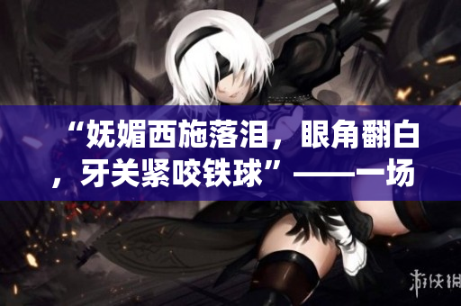 “嫵媚西施落淚，眼角翻白，牙關(guān)緊咬鐵球”——一場迷人與堅毅并存的情感演繹