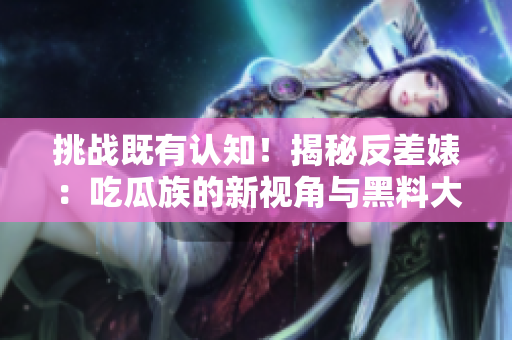挑戰(zhàn)既有認知！揭秘反差婊：吃瓜族的新視角與黑料大揭秘，探索萬里長征