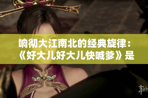 響徹大江南北的經(jīng)典旋律：《好大兒好大兒快喊爹》是哪首歌？