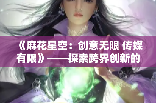 《麻花星空：創(chuàng)意無限 傳媒有限》——探索跨界創(chuàng)新的媒體力量