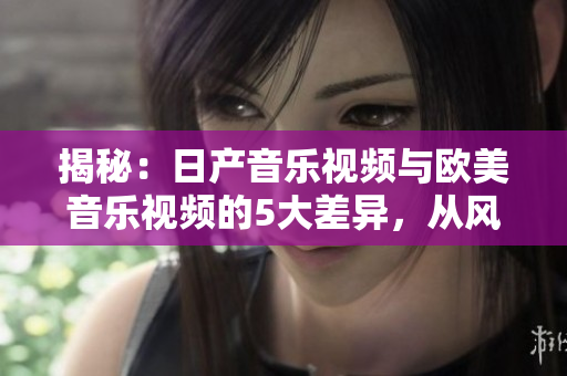 揭秘：日產(chǎn)音樂(lè)視頻與歐美音樂(lè)視頻的5大差異，從風(fēng)格到制作全面解析！