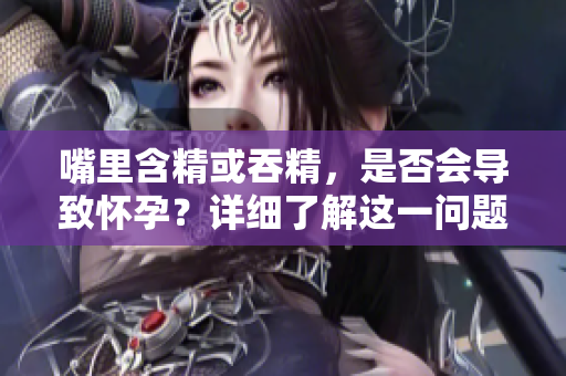嘴里含精或吞精，是否會(huì)導(dǎo)致懷孕？詳細(xì)了解這一問(wèn)題