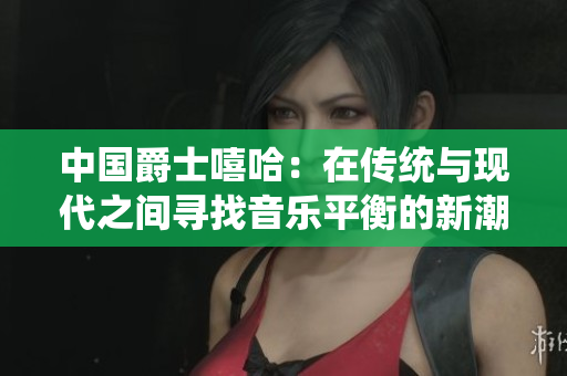 中國爵士嘻哈:在傳統(tǒng)與現(xiàn)代之間尋找音樂平衡的新潮流 中國爵士嘻哈:在傳統(tǒng)與現(xiàn)代之間尋找音樂平衡的新潮流