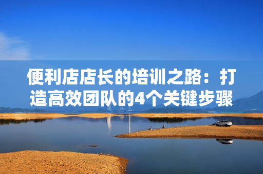 便利店店長(zhǎng)的培訓(xùn)之路：打造高效團(tuán)隊(duì)的4個(gè)關(guān)鍵步驟