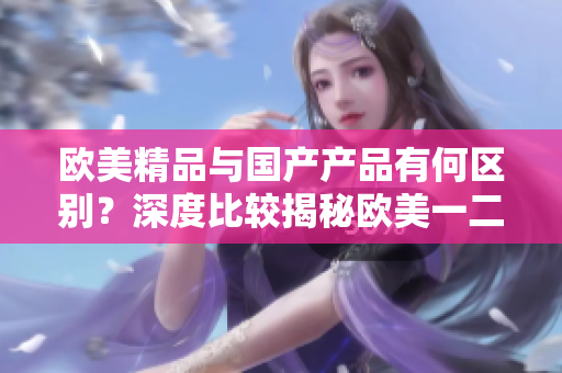 歐美精品與國產(chǎn)產(chǎn)品有何區(qū)別？深度比較揭秘歐美一二三品級產(chǎn)品的特點