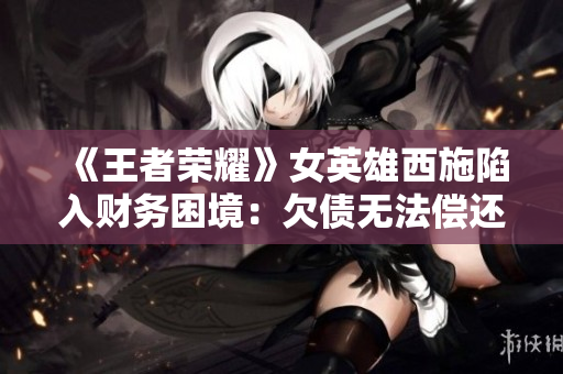 《王者榮耀》女英雄西施陷入財(cái)務(wù)困境：欠債無法償還，游戲內(nèi)外引發(fā)關(guān)注