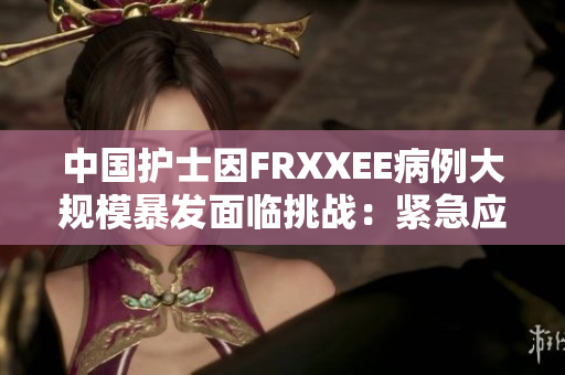 中國護(hù)士因FRXXEE病例大規(guī)模暴發(fā)面臨挑戰(zhàn)：緊急應(yīng)對(duì)和全面防控