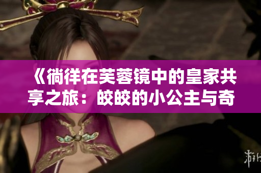 《徜徉在芙蓉鏡中的皇家共享之旅：皎皎的小公主與奇幻傳奇》