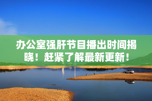辦公室強(qiáng)肝節(jié)目播出時間揭曉！趕緊了解最新更新！
