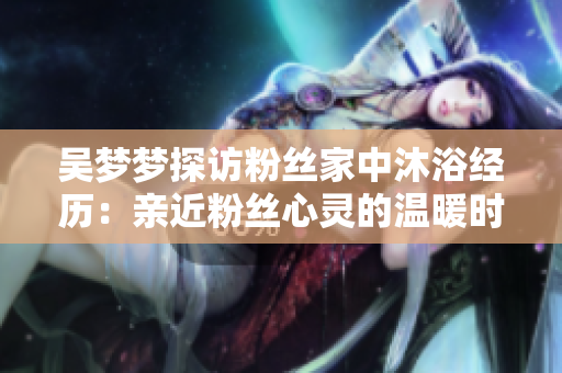 吳夢(mèng)夢(mèng)探訪粉絲家中沐浴經(jīng)歷：親近粉絲心靈的溫暖時(shí)刻