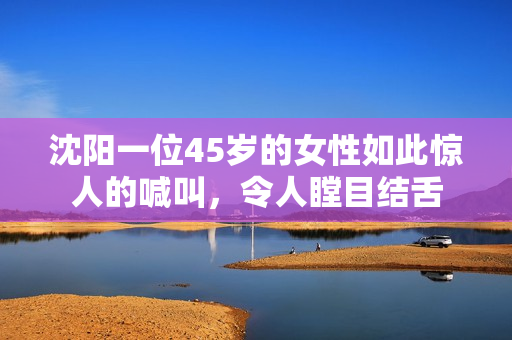 沈陽(yáng)一位45歲的女性如此驚人的喊叫，令人瞠目結(jié)舌