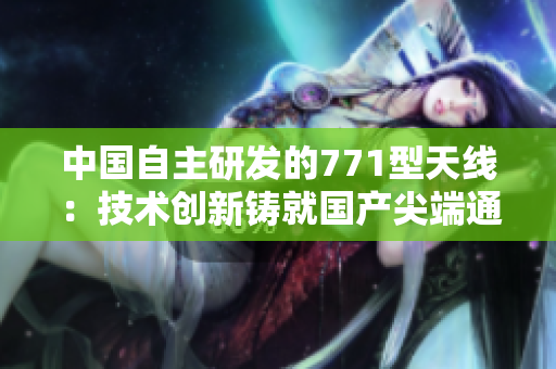 中國(guó)自主研發(fā)的771型天線：技術(shù)創(chuàng)新鑄就國(guó)產(chǎn)尖端通信設(shè)備