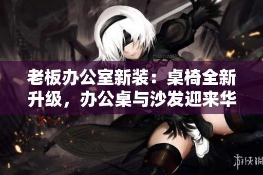 老板辦公室新裝：桌椅全新升級(jí)，辦公桌與沙發(fā)迎來(lái)華麗改造