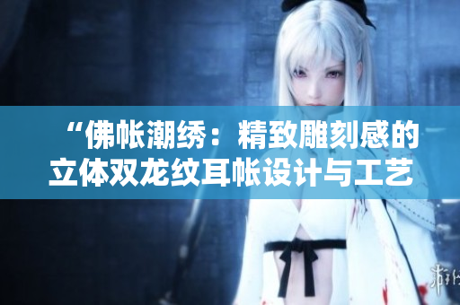 “佛帳潮繡：精致雕刻感的立體雙龍紋耳帳設(shè)計與工藝探秘”