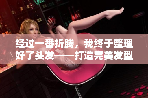 經(jīng)過一番折騰，我終于整理好了頭發(fā)——打造完美發(fā)型花費(fèi)了一個多小時