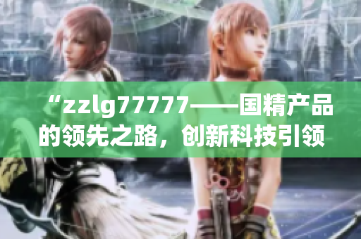 “zzlg77777——國(guó)精產(chǎn)品的領(lǐng)先之路，創(chuàng)新科技引領(lǐng)行業(yè)新風(fēng)向！”