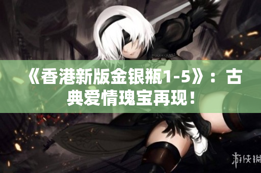《香港新版金銀瓶1-5》：古典愛(ài)情瑰寶再現(xiàn)！