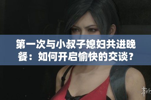 第一次與小叔子媳婦共進(jìn)晚餐：如何開啟愉快的交談？
