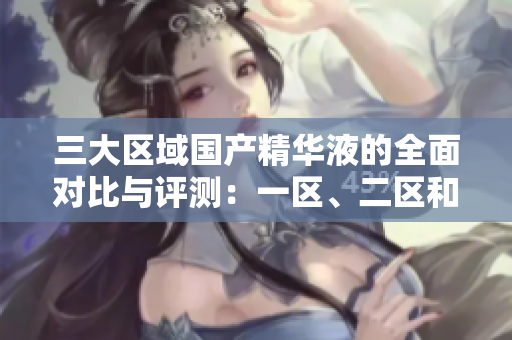 三大區(qū)域國(guó)產(chǎn)精華液的全面對(duì)比與評(píng)測(cè)：一區(qū)、二區(qū)和三區(qū)的獨(dú)特魅力