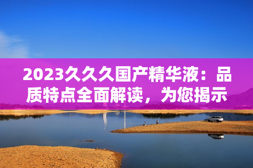 2023久久久國產(chǎn)精華液：品質(zhì)特點全面解讀，為您揭示其獨特之處與功效