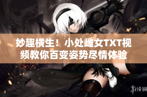 妙趣橫生！小處雌女TXT視頻教你百變姿勢盡情體驗