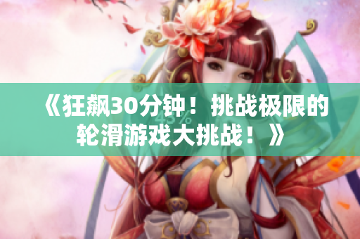 《狂飆30分鐘！挑戰(zhàn)極限的輪滑游戲大挑戰(zhàn)！》