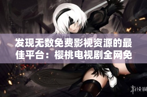 發(fā)現(xiàn)無數(shù)免費(fèi)影視資源的最佳平臺(tái)：櫻桃電視劇全網(wǎng)免費(fèi)觀看大全