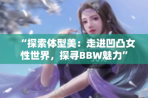 “探索體型美：走進(jìn)凹凸女性世界，探尋BBW魅力”